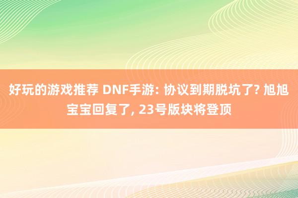 好玩的游戏推荐 DNF手游: 协议到期脱坑了? 旭旭宝宝回复了, 23号版块将登顶