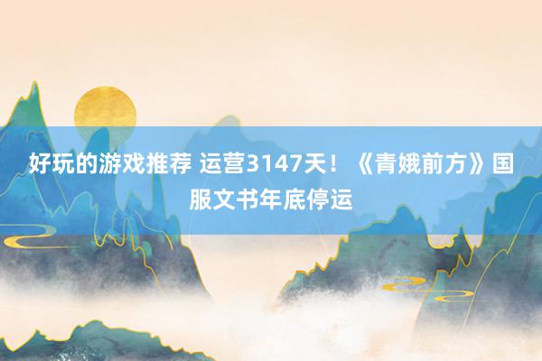 好玩的游戏推荐 运营3147天！《青娥前方》国服文书年底停运