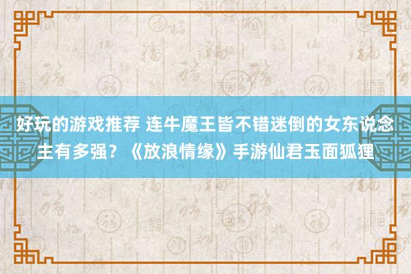 好玩的游戏推荐 连牛魔王皆不错迷倒的女东说念主有多强？《放浪情缘》手游仙君玉面狐狸