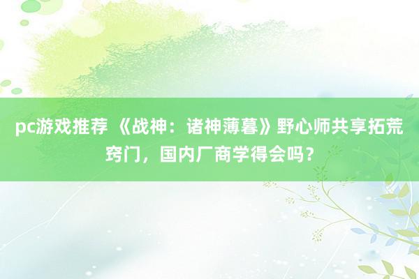 pc游戏推荐 《战神：诸神薄暮》野心师共享拓荒窍门，国内厂商学得会吗？