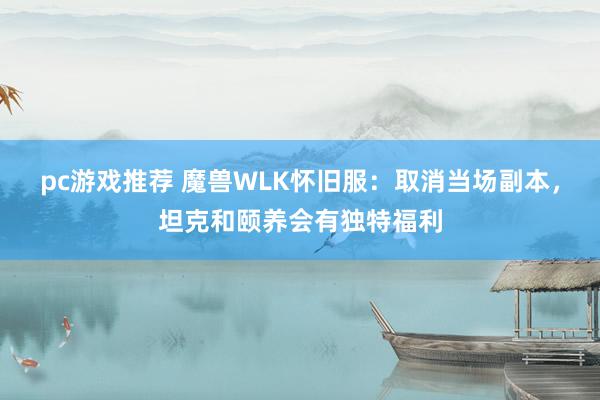 pc游戏推荐 魔兽WLK怀旧服：取消当场副本，坦克和颐养会有独特福利