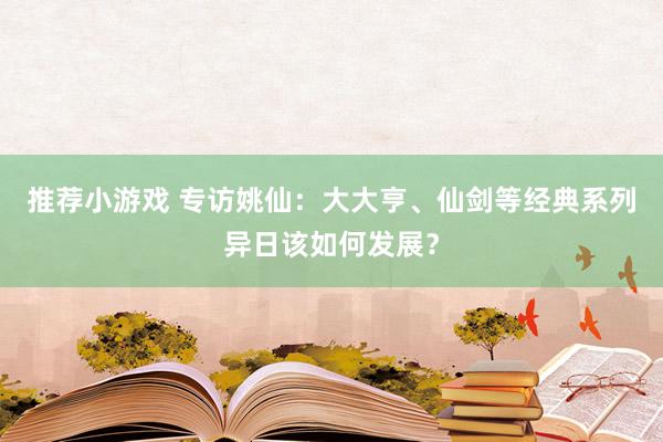 推荐小游戏 专访姚仙：大大亨、仙剑等经典系列异日该如何发展？