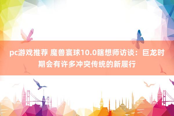 pc游戏推荐 魔兽寰球10.0瞎想师访谈：巨龙时期会有许多冲突传统的新履行