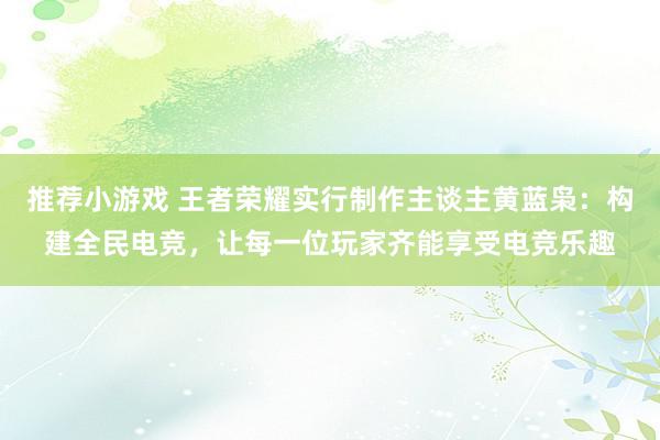 推荐小游戏 王者荣耀实行制作主谈主黄蓝枭：构建全民电竞，让每一位玩家齐能享受电竞乐趣