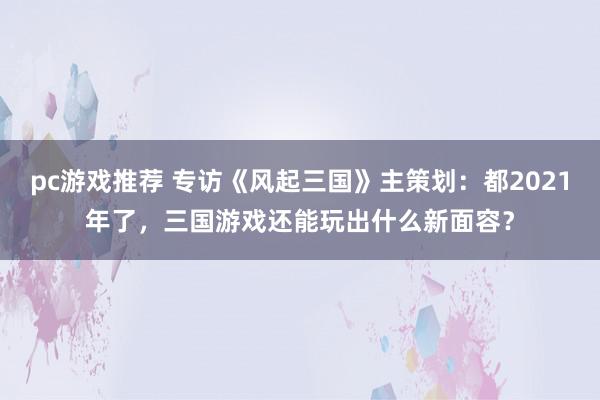 pc游戏推荐 专访《风起三国》主策划：都2021年了，三国游戏还能玩出什么新面容？