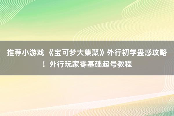 推荐小游戏 《宝可梦大集聚》外行初学蛊惑攻略！外行玩家零基础起号教程