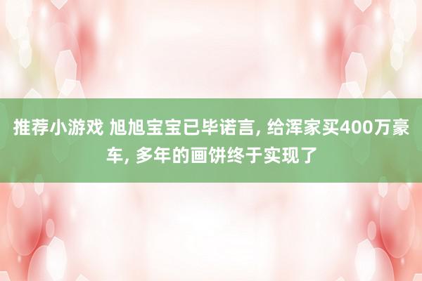 推荐小游戏 旭旭宝宝已毕诺言, 给浑家买400万豪车, 多年的画饼终于实现了