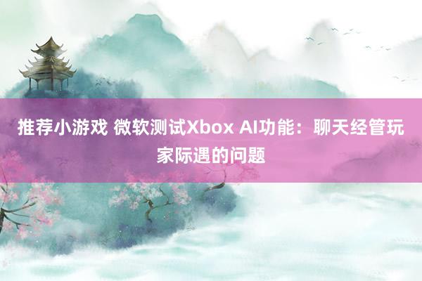 推荐小游戏 微软测试Xbox AI功能：聊天经管玩家际遇的问题