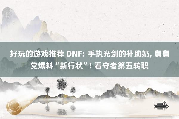 好玩的游戏推荐 DNF: 手执光剑的补助奶, 舅舅党爆料“新行状”! 看守者第五转职