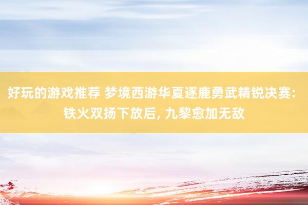 好玩的游戏推荐 梦境西游华夏逐鹿勇武精锐决赛: 铁火双扬下放后, 九黎愈加无敌