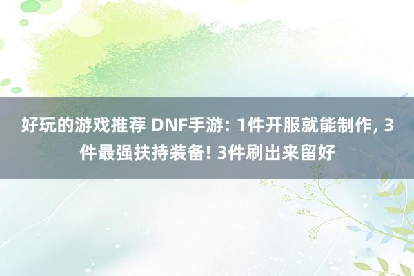 好玩的游戏推荐 DNF手游: 1件开服就能制作, 3件最强扶持装备! 3件刷出来留好