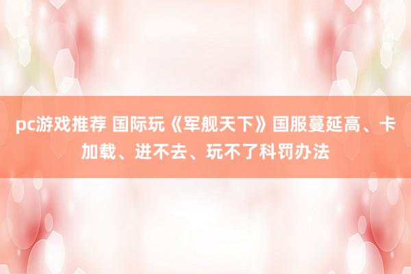 pc游戏推荐 国际玩《军舰天下》国服蔓延高、卡加载、进不去、玩不了科罚办法