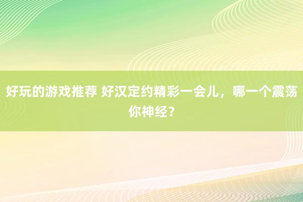 好玩的游戏推荐 好汉定约精彩一会儿，哪一个震荡你神经？