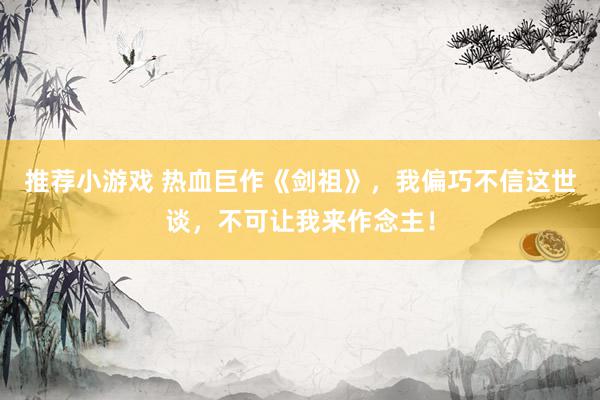 推荐小游戏 热血巨作《剑祖》，我偏巧不信这世谈，不可让我来作念主！