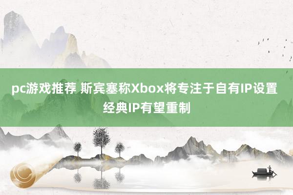 pc游戏推荐 斯宾塞称Xbox将专注于自有IP设置 经典IP有望重制