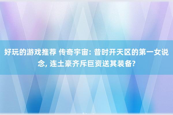 好玩的游戏推荐 传奇宇宙: 昔时开天区的第一女说念, 连土豪齐斥巨资送其装备?