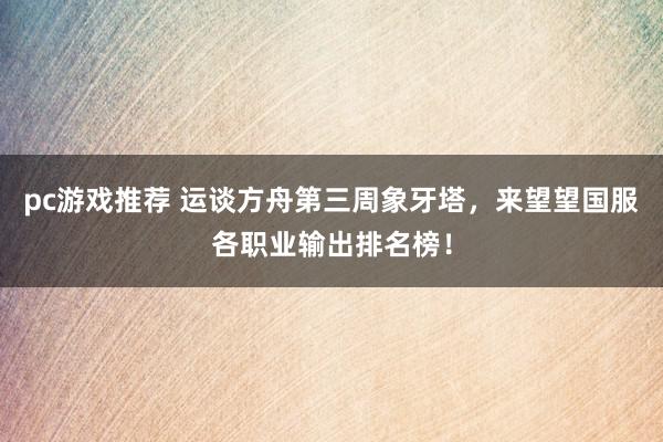 pc游戏推荐 运谈方舟第三周象牙塔，来望望国服各职业输出排名榜！