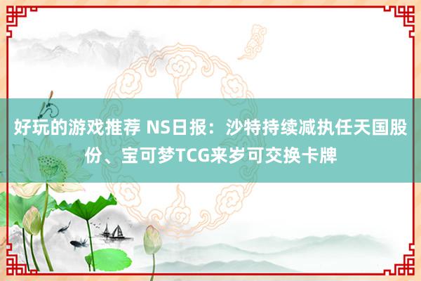 好玩的游戏推荐 NS日报：沙特持续减执任天国股份、宝可梦TCG来岁可交换卡牌