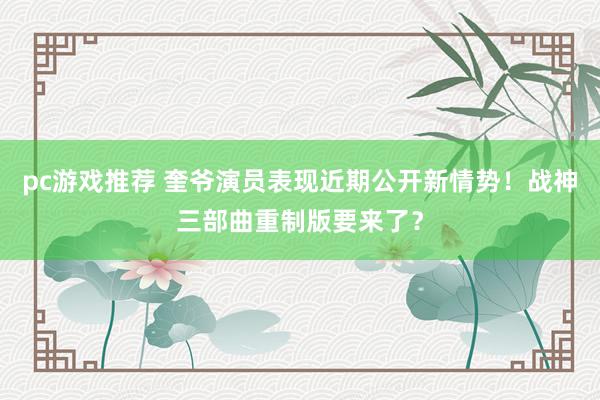 pc游戏推荐 奎爷演员表现近期公开新情势！战神三部曲重制版要来了？