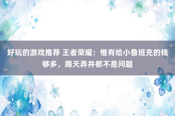 好玩的游戏推荐 王者荣耀：惟有给小鲁班充的钱够多，踢天弄井都不是问题