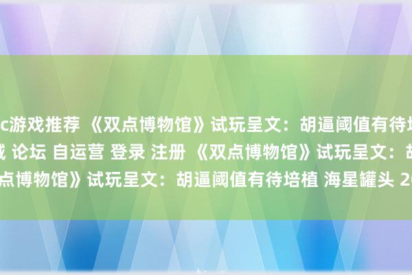 pc游戏推荐 《双点博物馆》试玩呈文：胡逼阈值有待培植\＂/> 主站 商城 论坛 自运营 登录 注册 《双点博物馆》试玩呈文：胡逼阈值有待培植 海星罐头 2024-12...