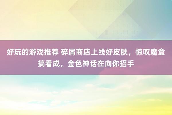 好玩的游戏推荐 碎屑商店上线好皮肤，惊叹魔盒搞看成，金色神话在向你招手