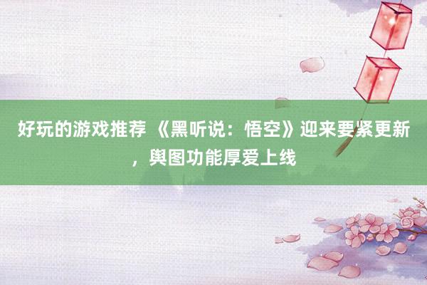 好玩的游戏推荐 《黑听说：悟空》迎来要紧更新，舆图功能厚爱上线