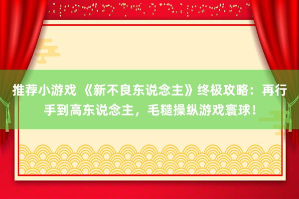 推荐小游戏 《新不良东说念主》终极攻略：再行手到高东说念主，毛糙操纵游戏寰球！