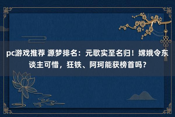 pc游戏推荐 源梦排名：元歌实至名归！嫦娥令东谈主可惜，狂铁、阿珂能获榜首吗？