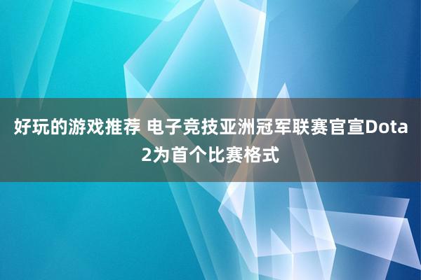 好玩的游戏推荐 电子竞技亚洲冠军联赛官宣Dota2为首个比赛格式