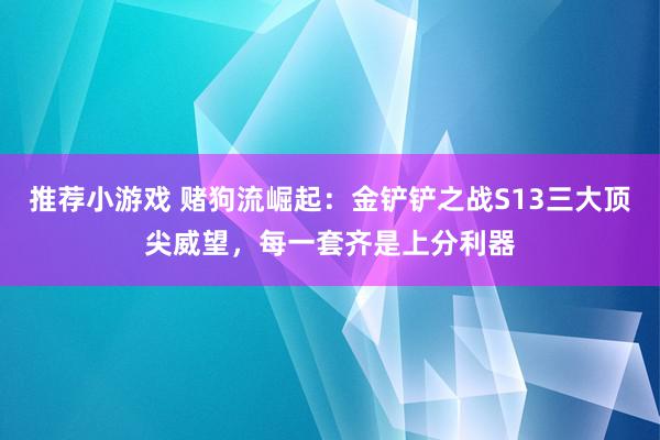 推荐小游戏 赌狗流崛起：金铲铲之战S13三大顶尖威望，每一套齐是上分利器