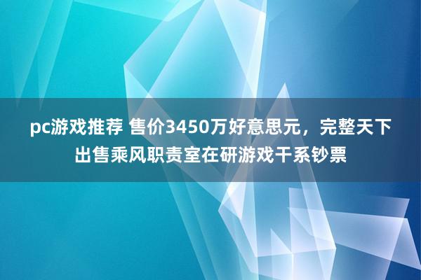 pc游戏推荐 售价3450万好意思元，完整天下出售乘风职责室在研游戏干系钞票