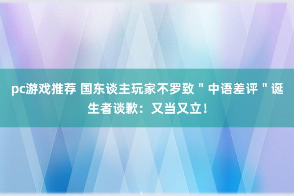 pc游戏推荐 国东谈主玩家不罗致＂中语差评＂诞生者谈歉：又当又立！