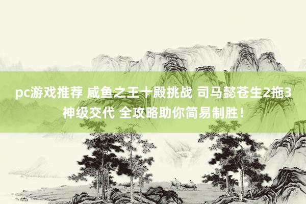 pc游戏推荐 咸鱼之王十殿挑战 司马懿苍生2拖3神级交代 全攻略助你简易制胜！