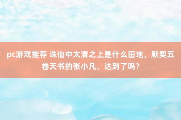 pc游戏推荐 诛仙中太清之上是什么田地，默契五卷天书的张小凡，达到了吗？