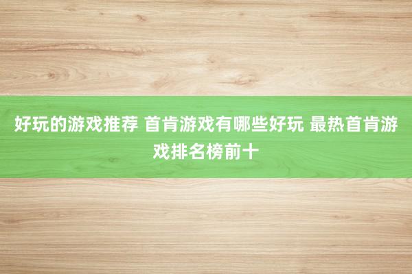 好玩的游戏推荐 首肯游戏有哪些好玩 最热首肯游戏排名榜前十