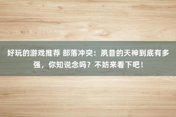 好玩的游戏推荐 部落冲突：夙昔的天神到底有多强，你知说念吗？不妨来看下吧！