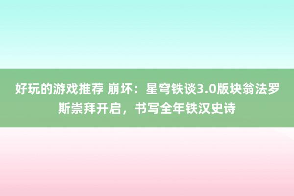 好玩的游戏推荐 崩坏：星穹铁谈3.0版块翁法罗斯崇拜开启，书写全年铁汉史诗