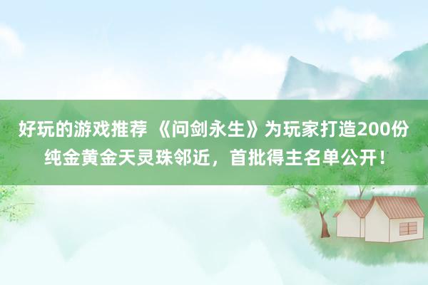 好玩的游戏推荐 《问剑永生》为玩家打造200份纯金黄金天灵珠邻近，首批得主名单公开！