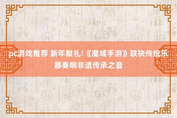 pc游戏推荐 新年献礼!《魔域手游》联袂传统乐器奏响非遗传承之音