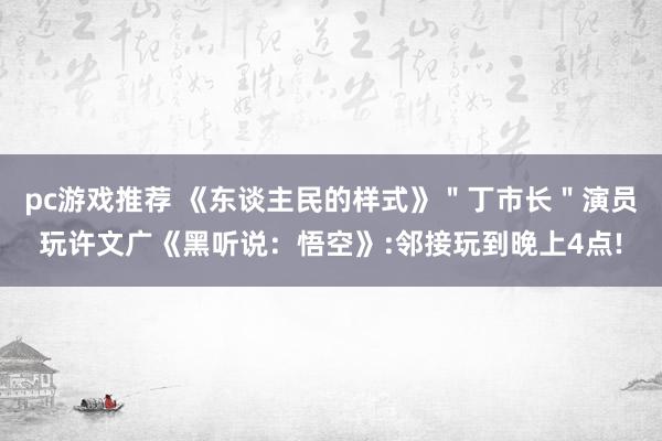 pc游戏推荐 《东谈主民的样式》＂丁市长＂演员玩许文广《黑听说：悟空》:邻接玩到晚上4点!