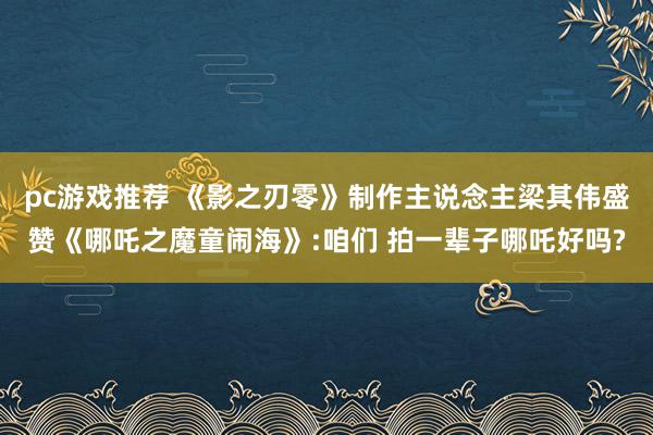 pc游戏推荐 《影之刃零》制作主说念主梁其伟盛赞《哪吒之魔童闹海》:咱们 拍一辈子哪吒好吗?