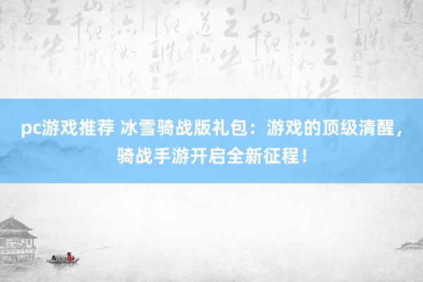 pc游戏推荐 冰雪骑战版礼包：游戏的顶级清醒，骑战手游开启全新征程！