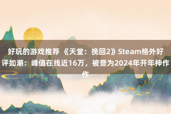 好玩的游戏推荐 《天堂：挽回2》Steam格外好评如潮：峰值在线近16万，被誉为2024年开年神作