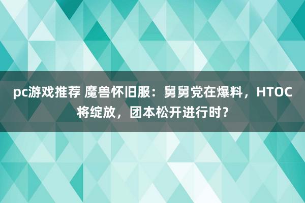 pc游戏推荐 魔兽怀旧服：舅舅党在爆料，HTOC将绽放，团本松开进行时？