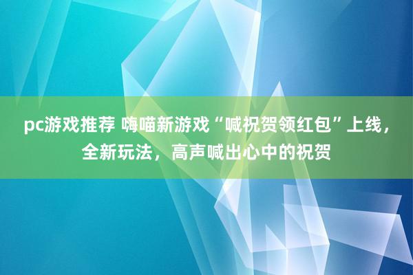 pc游戏推荐 嗨喵新游戏“喊祝贺领红包”上线，全新玩法，高声喊出心中的祝贺