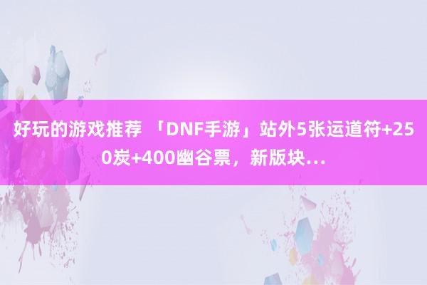 好玩的游戏推荐 「DNF手游」站外5张运道符+250炭+400幽谷票，新版块…