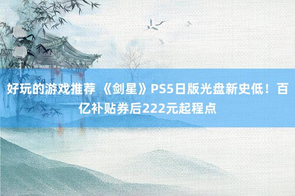 好玩的游戏推荐 《剑星》PS5日版光盘新史低！百亿补贴券后222元起程点