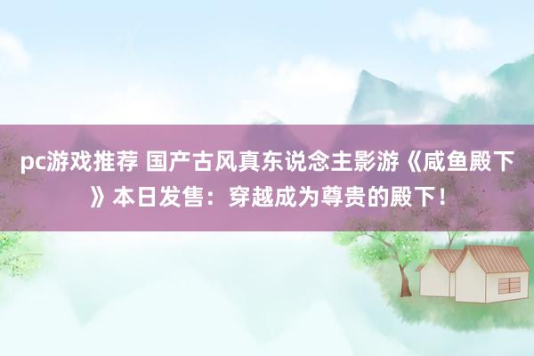 pc游戏推荐 国产古风真东说念主影游《咸鱼殿下》本日发售：穿越成为尊贵的殿下！