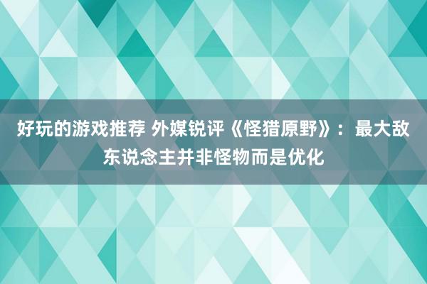 好玩的游戏推荐 外媒锐评《怪猎原野》：最大敌东说念主并非怪物而是优化